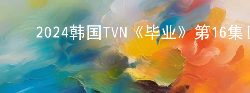 ﻿陈文魁的动漫综艺大全,﻿2024韩国TVN《毕业》第16集[韩语中字]迅雷下载_电影天堂